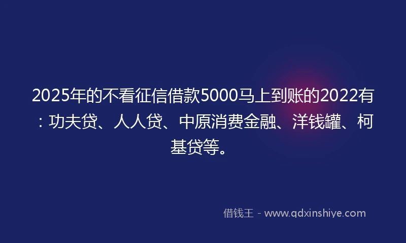 2025年的不看征信借款5000马上到账的2022有：功夫贷、人人贷、中原消费金融、洋钱罐、柯基贷等。