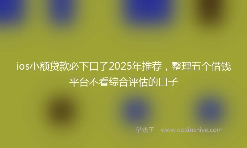 ios小额贷款必下口子2025年推荐，整理五个借钱平台不看综合评估的口子
