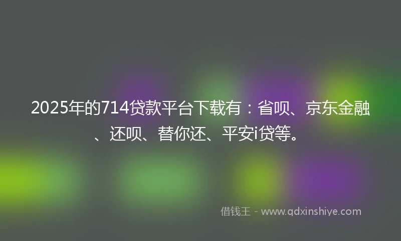 2025年的714贷款平台下载有：省呗、京东金融、还呗、替你还、平安i贷等。