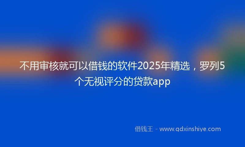 不用审核就可以借钱的软件2025年精选，罗列5个无视评分的贷款app
