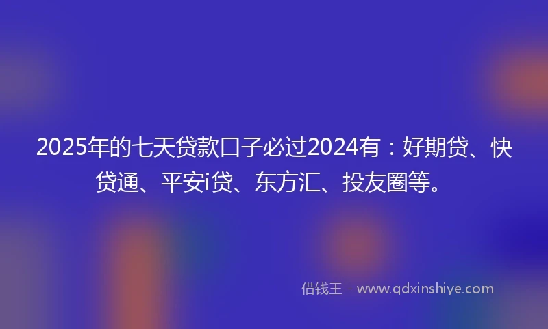 2025年的七天贷款口子必过2024有：好期贷、快贷通、平安i贷、东方汇、投友圈等。