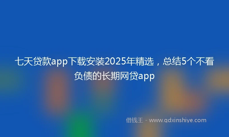 七天贷款app下载安装2025年精选，总结5个不看负债的长期网贷app