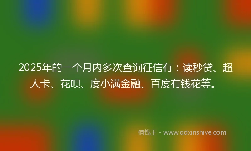 2025年的一个月内多次查询征信有:读秒贷、超人卡、花呗、度小满金融、百度有钱花等。