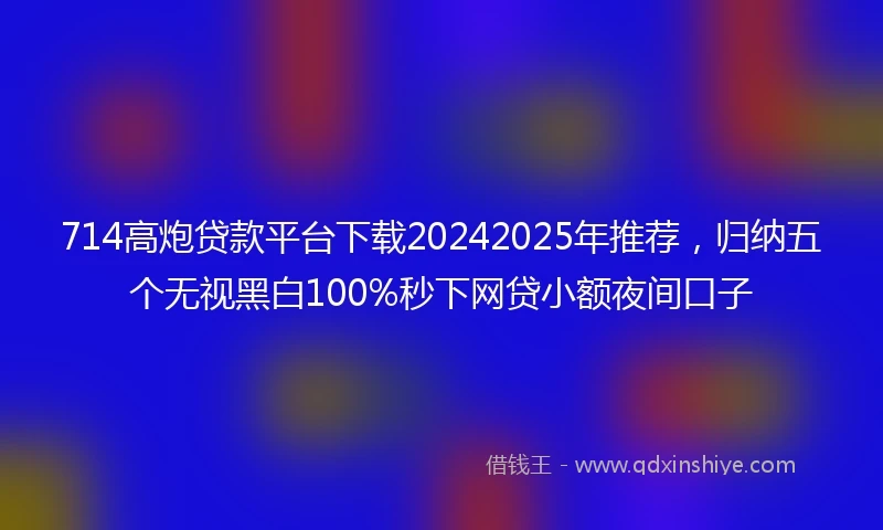 714高炮贷款平台下载20242025年推荐，归纳五个无视黑白100%秒下网贷小额夜间口子