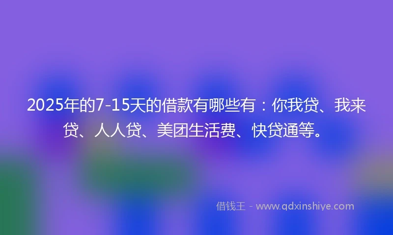 2025年的7-15天的借款有哪些有：你我贷、我来贷、人人贷、美团生活费、快贷通等。