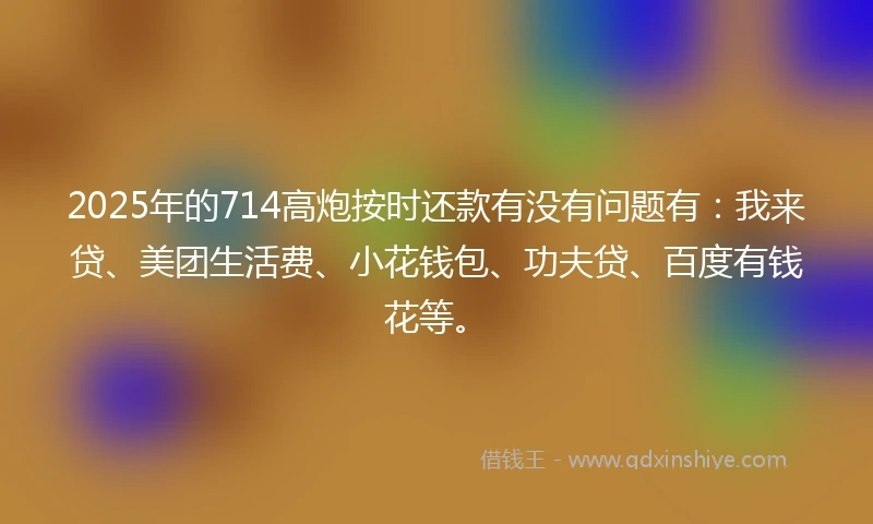 2025年的714高炮按时还款有没有问题有：我来贷、美团生活费、小花钱包、功夫贷、百度有钱花等。