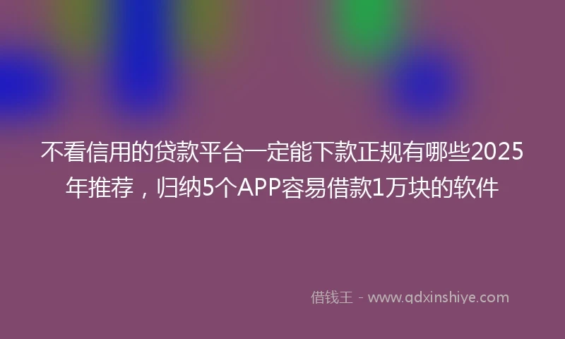 不看信用的贷款平台一定能下款正规有哪些2025年推荐，归纳5个APP容易借款1万块的软件