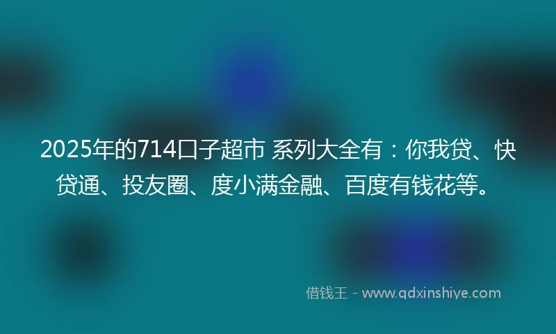 2025年的714口子超市 系列大全有：你我贷、快贷通、投友圈、度小满金融、百度有钱花等。