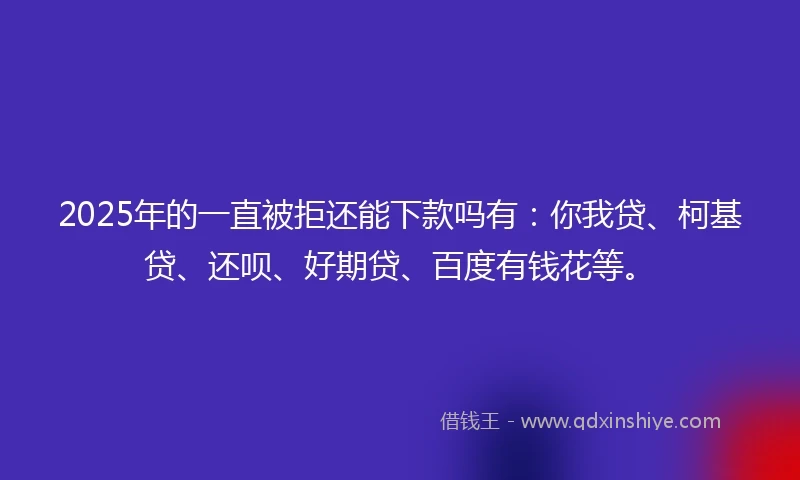 2025年的一直被拒还能下款吗有：你我贷、柯基贷、还呗、好期贷、百度有钱花等。