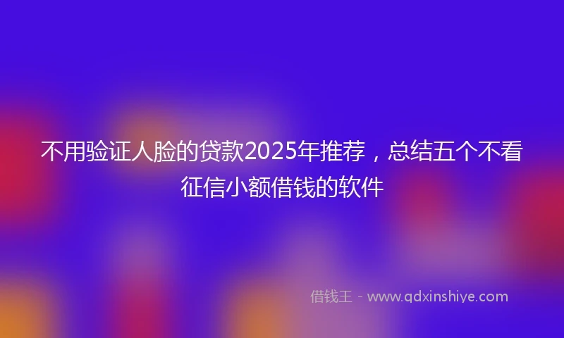 不用验证人脸的贷款2025年推荐，总结五个不看征信小额借钱的软件