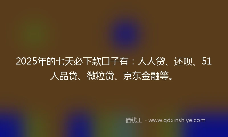 2025年的七天必下款口子有：人人贷、还呗、51人品贷、微粒贷、京东金融等。