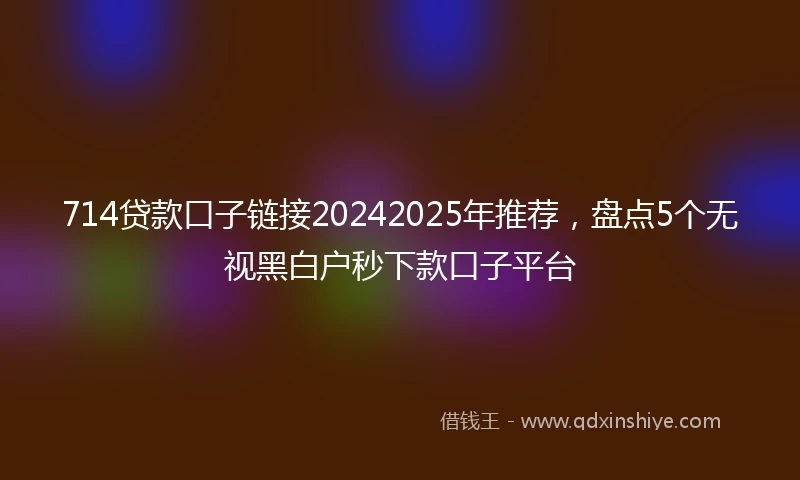 714贷款口子链接20242025年推荐，盘点5个无视黑白户秒下款口子平台