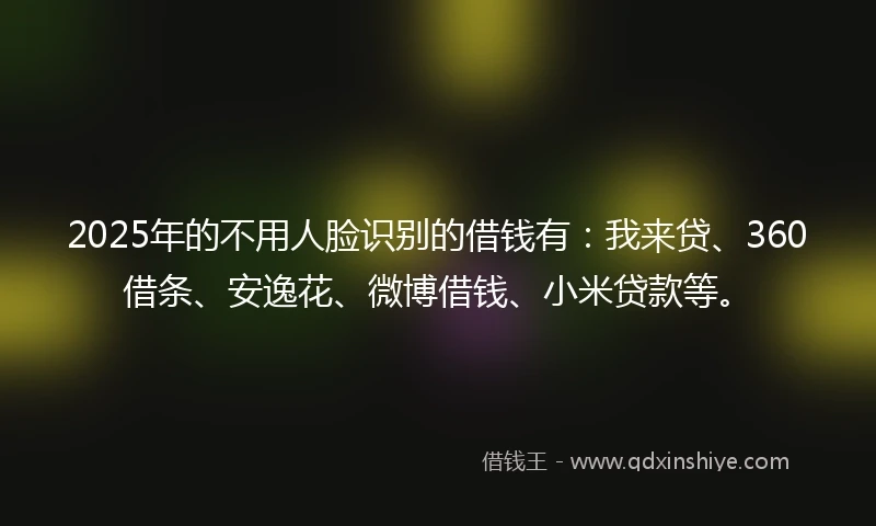 2025年的不用人脸识别的借钱有：我来贷、360借条、安逸花、微博借钱、小米贷款等。