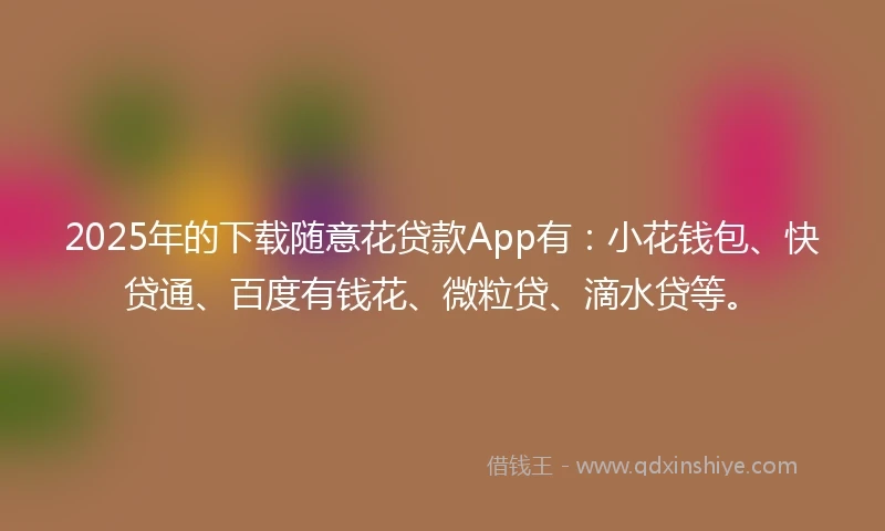 2025年的下载随意花贷款App有：小花钱包、快贷通、百度有钱花、微粒贷、滴水贷等。