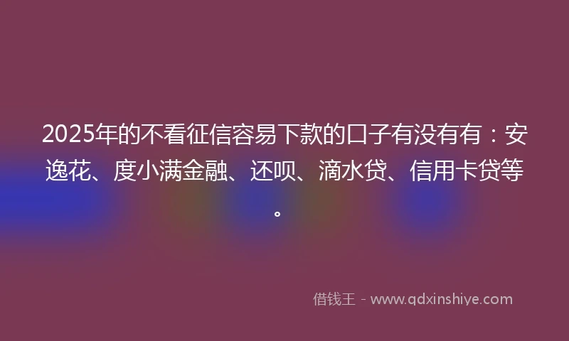 2025年的不看征信容易下款的口子有没有有：安逸花、度小满金融、还呗、滴水贷、信用卡贷等。