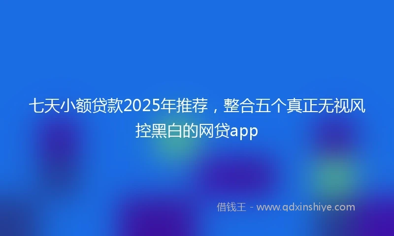 七天小额贷款2025年推荐，整合五个真正无视风控黑白的网贷app