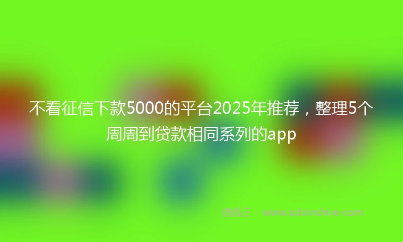 不看征信下款5000的平台2025年推荐，整理5个周周到贷款相同系列的app