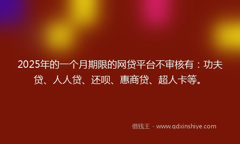 2025年的一个月期限的网贷平台不审核有：功夫贷、人人贷、还呗、惠商贷、超人卡等。