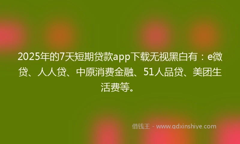 2025年的7天短期贷款app下载无视黑白有：e微贷、人人贷、中原消费金融、51人品贷、美团生活费等。