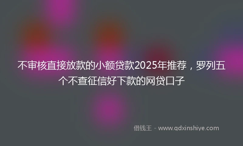 不审核直接放款的小额贷款2025年推荐，罗列五个不查征信好下款的网贷口子