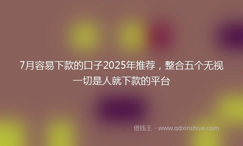 7月容易下款的口子2025年推荐，整合五个无视一切是人就下款的平台