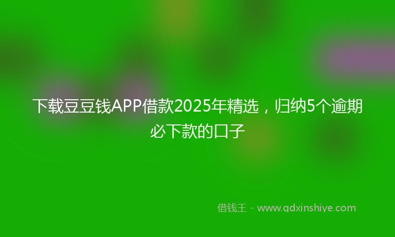 下载豆豆钱APP借款2025年精选，归纳5个逾期必下款的口子