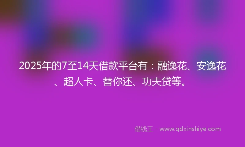 2025年的7至14天借款平台有：融逸花、安逸花、超人卡、替你还、功夫贷等。