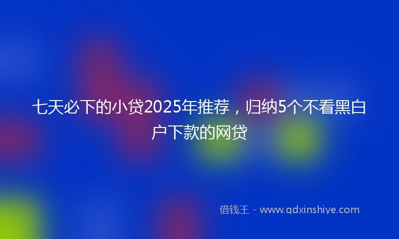 七天必下的小贷2025年推荐，归纳5个不看黑白户下款的网贷