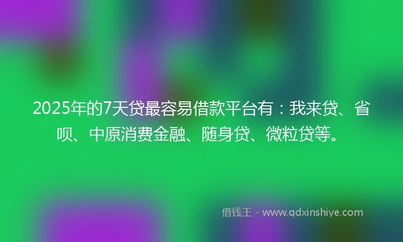 2025年的7天贷最容易借款平台有：我来贷、省呗、中原消费金融、随身贷、微粒贷等。
