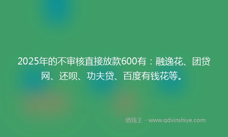 2025年的不审核直接放款600有：融逸花、团贷网、还呗、功夫贷、百度有钱花等。