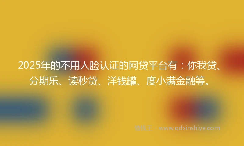 2025年的不用人脸认证的网贷平台有：你我贷、分期乐、读秒贷、洋钱罐、度小满金融等。
