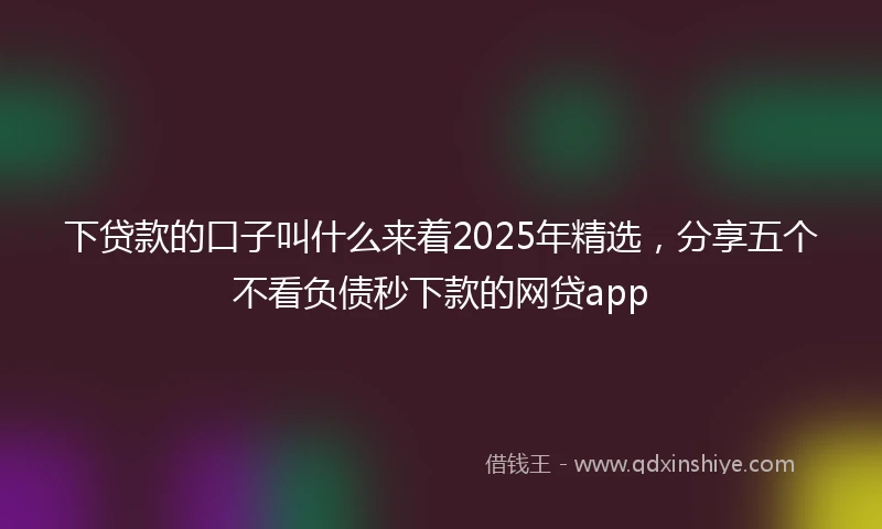 下贷款的口子叫什么来着2025年精选，分享五个不看负债秒下款的网贷app