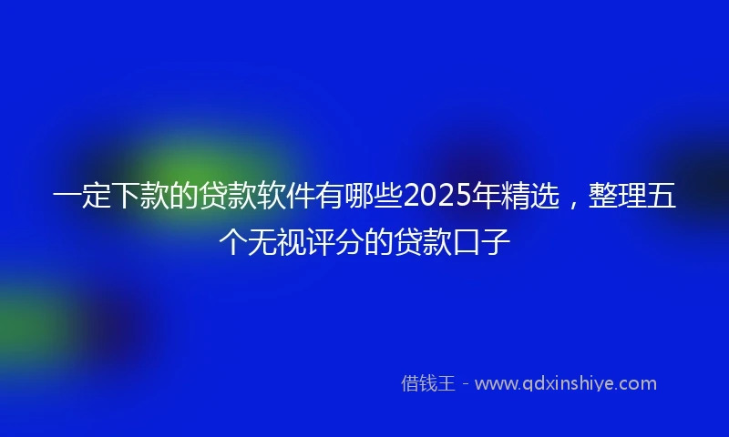 一定下款的贷款软件有哪些2025年精选，整理五个无视评分的贷款口子
