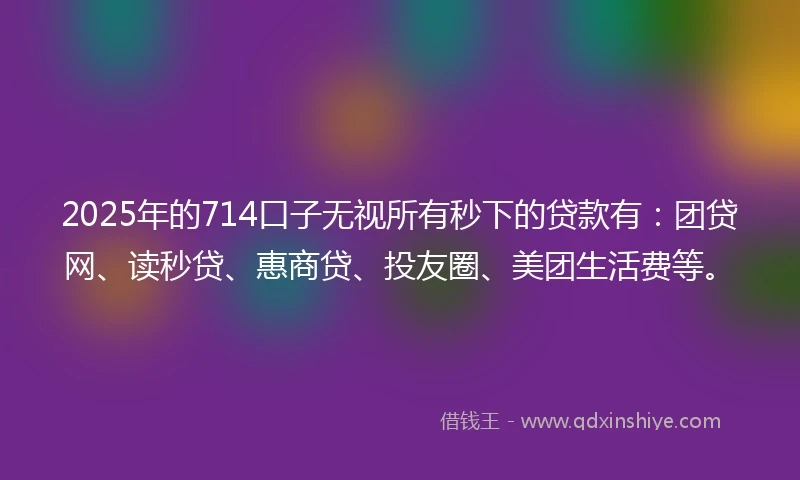 2025年的714口子无视所有秒下的贷款有：团贷网、读秒贷、惠商贷、投友圈、美团生活费等。