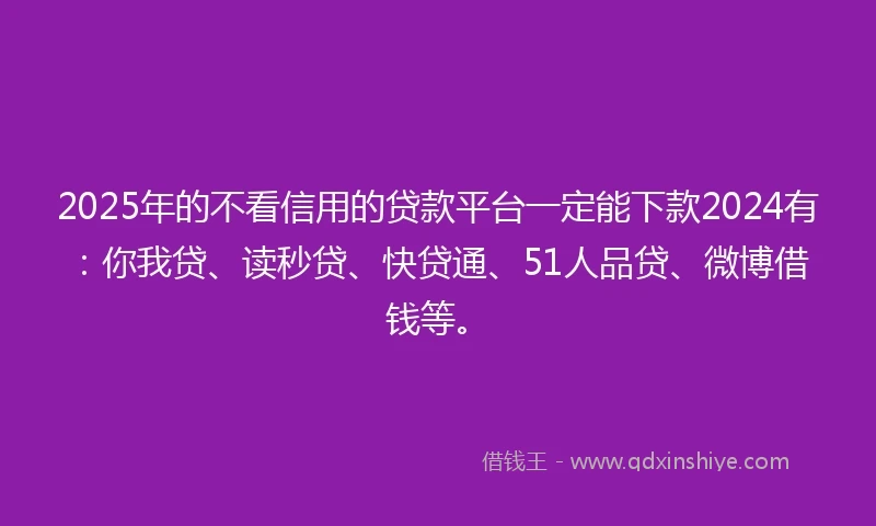 2025年的不看信用的贷款平台一定能下款2024有：你我贷、读秒贷、快贷通、51人品贷、微博借钱等。