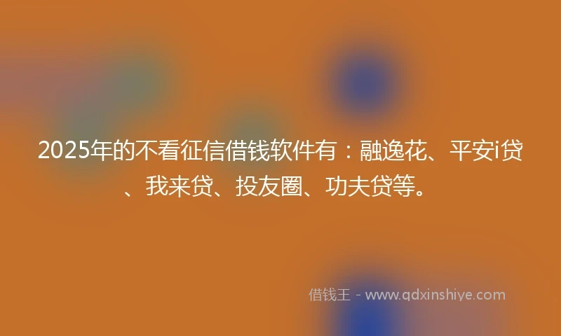2025年的不看征信借钱软件有：融逸花、平安i贷、我来贷、投友圈、功夫贷等。