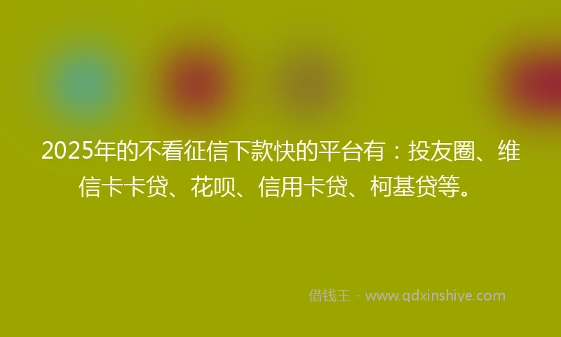 2025年的不看征信下款快的平台有：投友圈、维信卡卡贷、花呗、信用卡贷、柯基贷等。