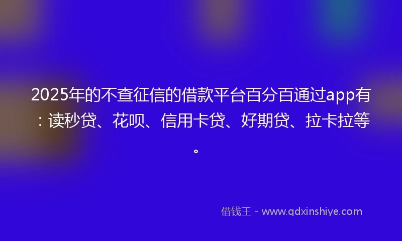 2025年的不查征信的借款平台百分百通过app有：读秒贷、花呗、信用卡贷、好期贷、拉卡拉等。