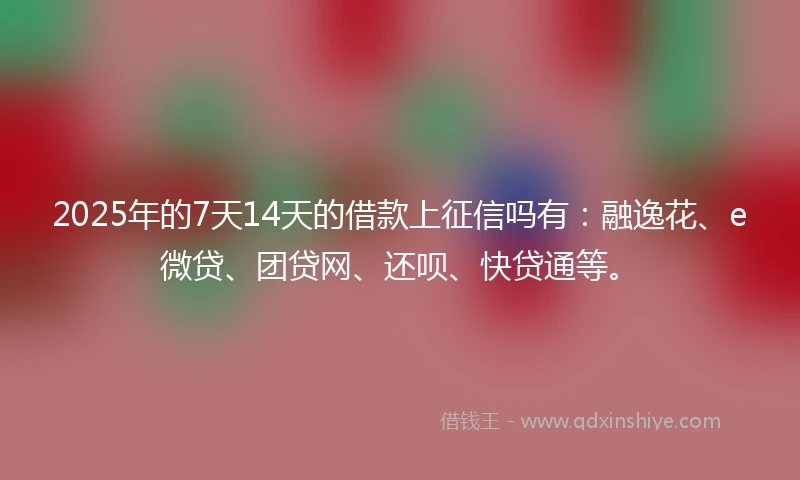 2025年的7天14天的借款上征信吗有：融逸花、e微贷、团贷网、还呗、快贷通等。