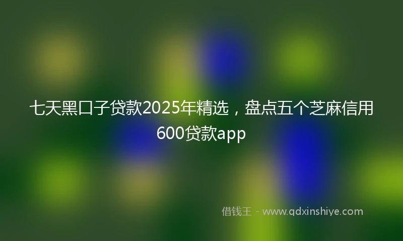 七天黑口子贷款2025年精选，盘点五个芝麻信用600贷款app