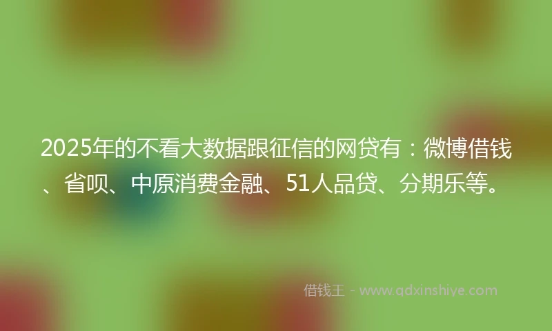 2025年的不看大数据跟征信的网贷有：微博借钱、省呗、中原消费金融、51人品贷、分期乐等。