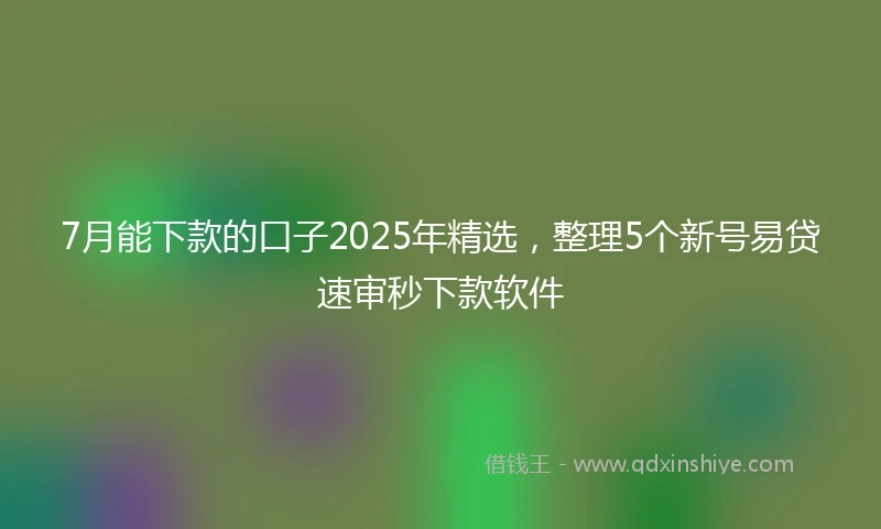 7月能下款的口子2025年精选，整理5个新号易贷速审秒下款软件