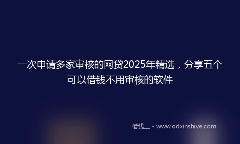一次申请多家审核的网贷2025年精选，分享五个可以借钱不用审核的软件