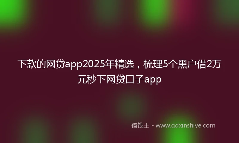 下款的网贷app2025年精选，梳理5个黑户借2万元秒下网贷口子app