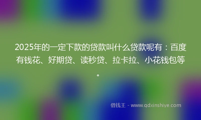 2025年的一定下款的贷款叫什么贷款呢有：百度有钱花、好期贷、读秒贷、拉卡拉、小花钱包等。