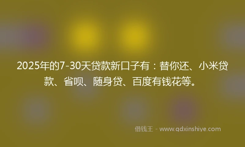 2025年的7-30天贷款新口子有：替你还、小米贷款、省呗、随身贷、百度有钱花等。