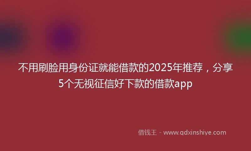 不用刷脸用身份证就能借款的2025年推荐，分享5个无视征信好下款的借款app