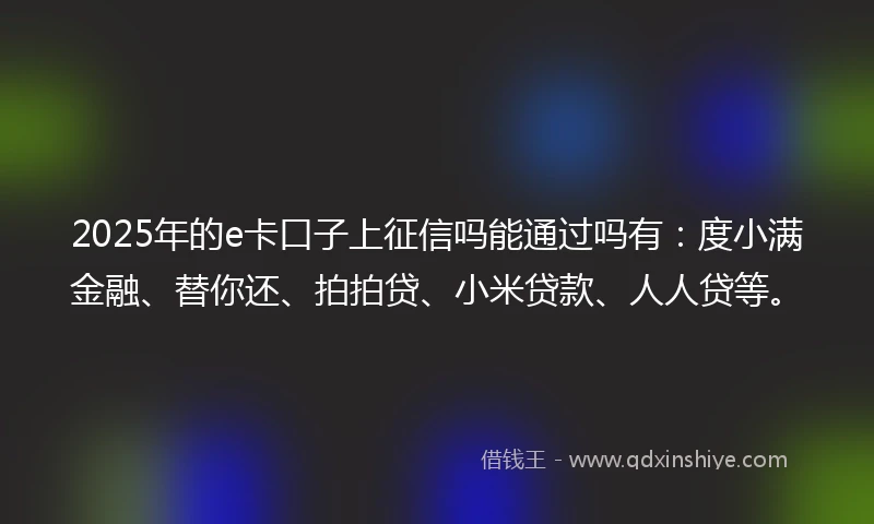 2025年的e卡口子上征信吗能通过吗有：度小满金融、替你还、拍拍贷、小米贷款、人人贷等。