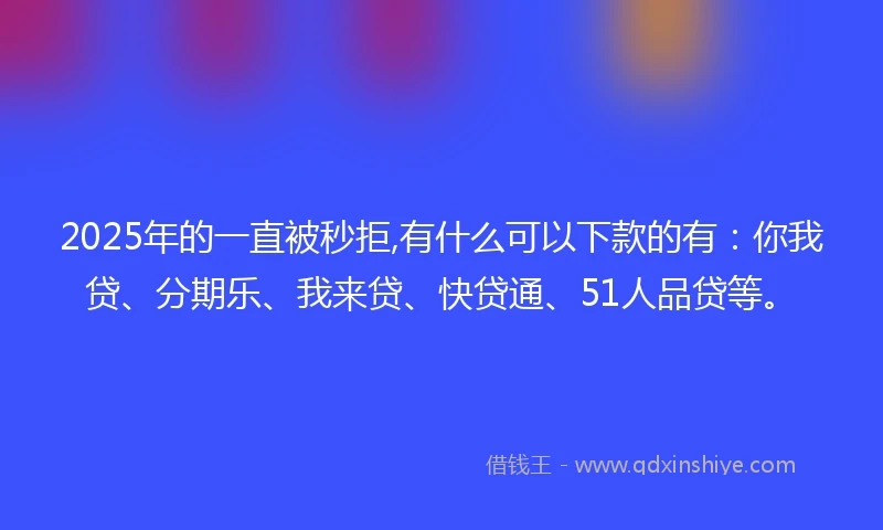 2025年的一直被秒拒,有什么可以下款的有：你我贷、分期乐、我来贷、快贷通、51人品贷等。