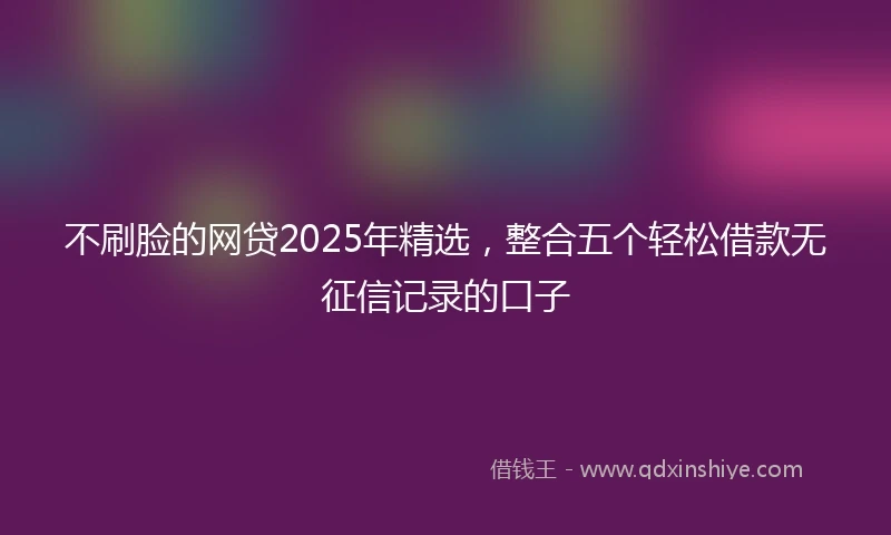 不刷脸的网贷2025年精选,整合五个轻松借款无征信记录的口子